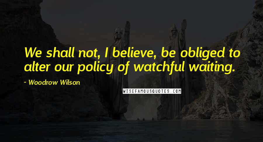 Woodrow Wilson Quotes: We shall not, I believe, be obliged to alter our policy of watchful waiting.