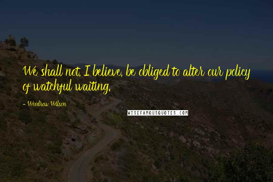 Woodrow Wilson Quotes: We shall not, I believe, be obliged to alter our policy of watchful waiting.
