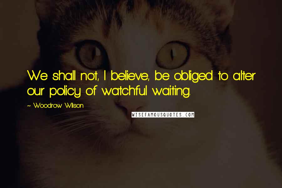 Woodrow Wilson Quotes: We shall not, I believe, be obliged to alter our policy of watchful waiting.