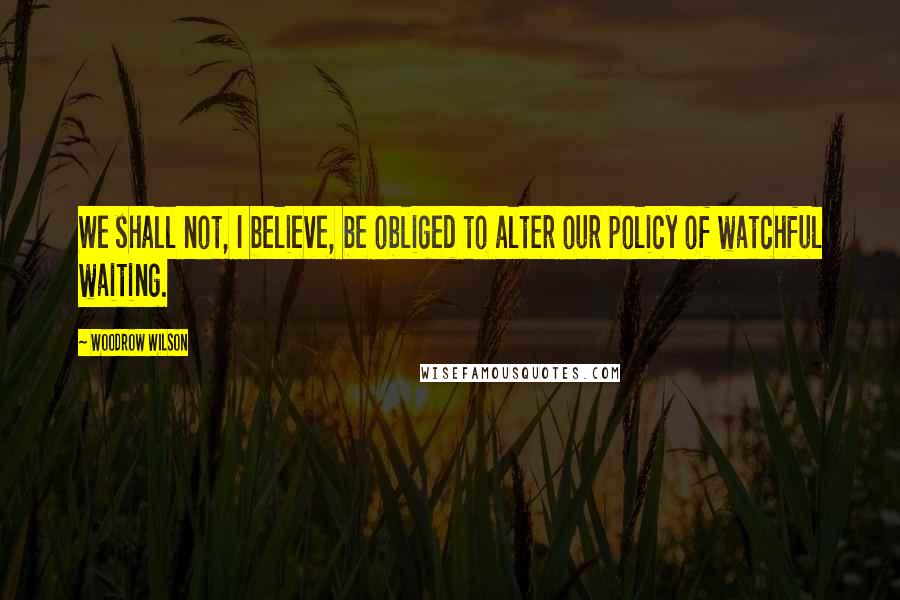 Woodrow Wilson Quotes: We shall not, I believe, be obliged to alter our policy of watchful waiting.
