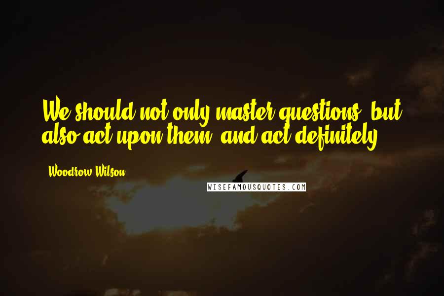 Woodrow Wilson Quotes: We should not only master questions, but also act upon them, and act definitely.
