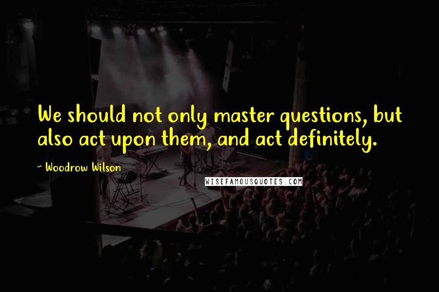 Woodrow Wilson Quotes: We should not only master questions, but also act upon them, and act definitely.