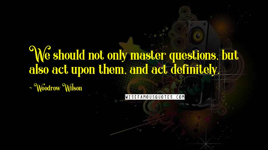 Woodrow Wilson Quotes: We should not only master questions, but also act upon them, and act definitely.