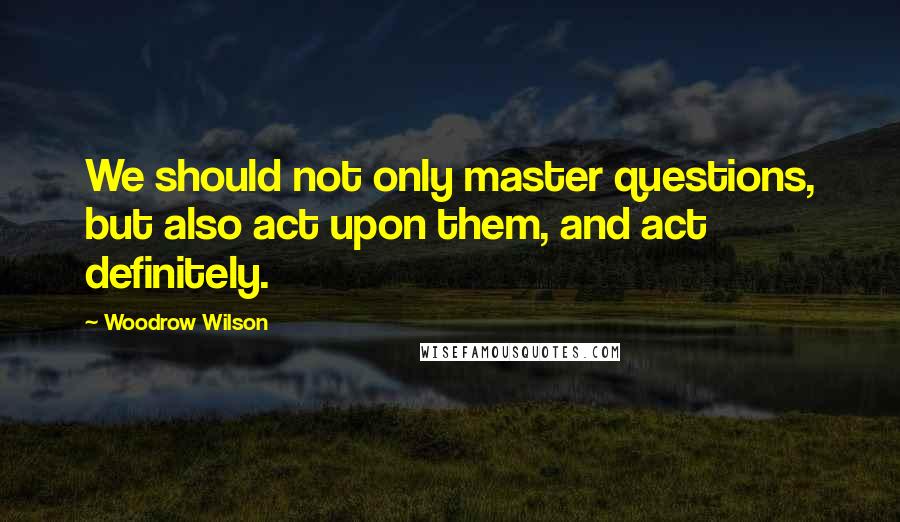 Woodrow Wilson Quotes: We should not only master questions, but also act upon them, and act definitely.