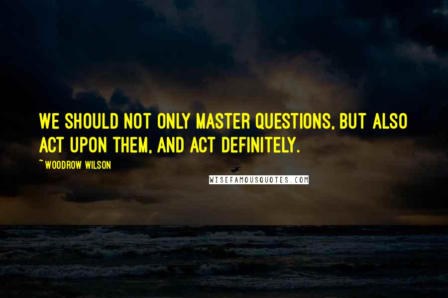 Woodrow Wilson Quotes: We should not only master questions, but also act upon them, and act definitely.