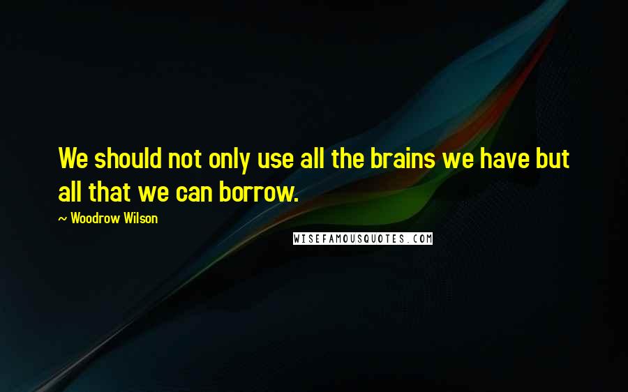 Woodrow Wilson Quotes: We should not only use all the brains we have but all that we can borrow.
