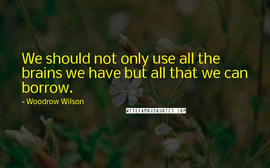 Woodrow Wilson Quotes: We should not only use all the brains we have but all that we can borrow.