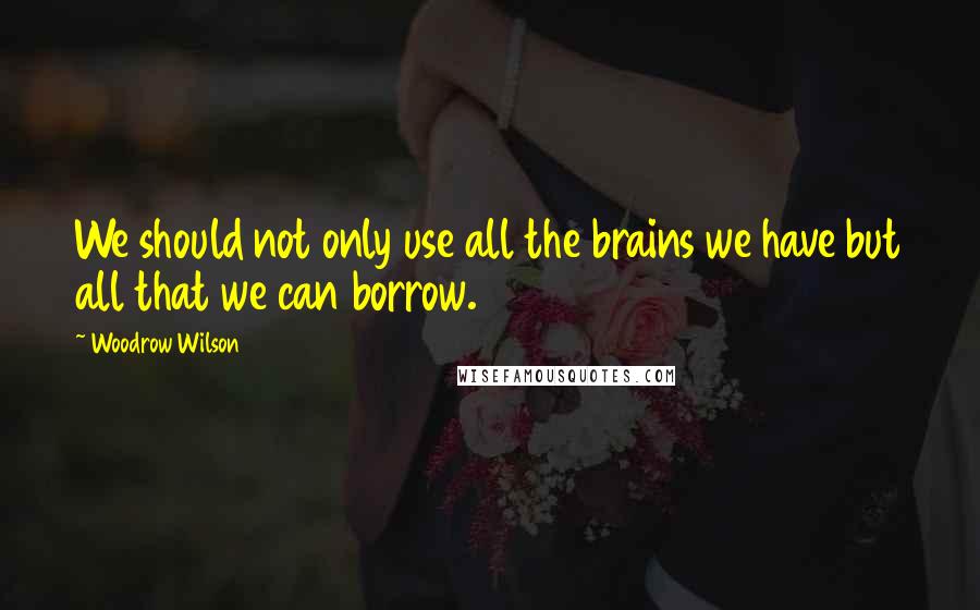 Woodrow Wilson Quotes: We should not only use all the brains we have but all that we can borrow.
