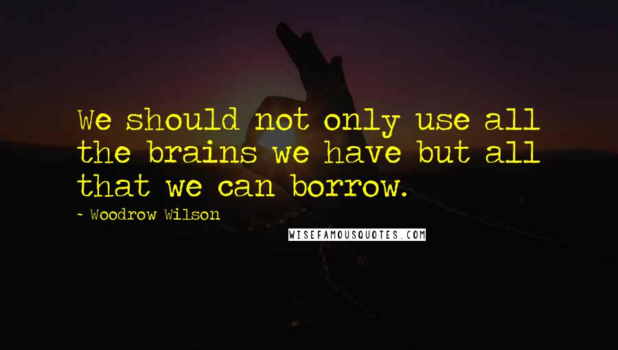 Woodrow Wilson Quotes: We should not only use all the brains we have but all that we can borrow.
