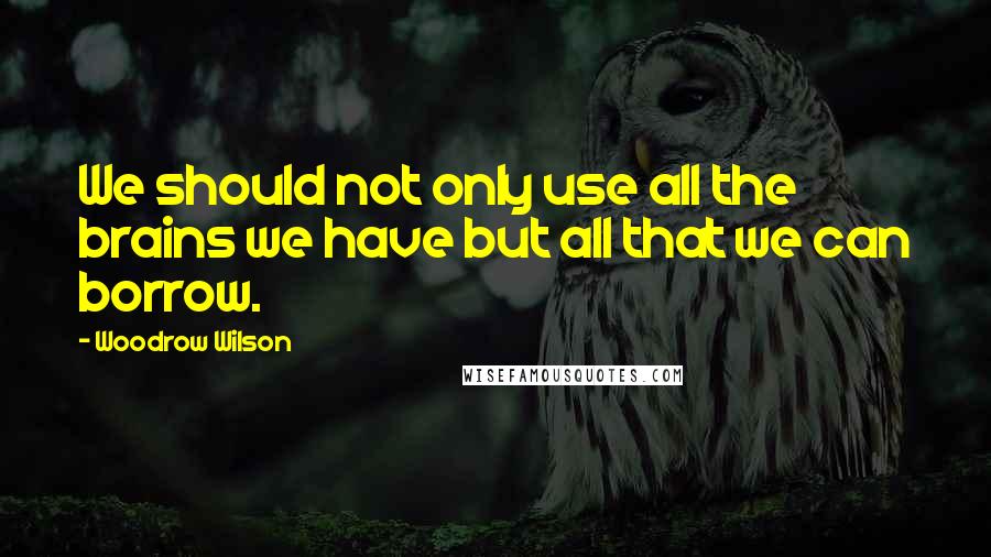 Woodrow Wilson Quotes: We should not only use all the brains we have but all that we can borrow.