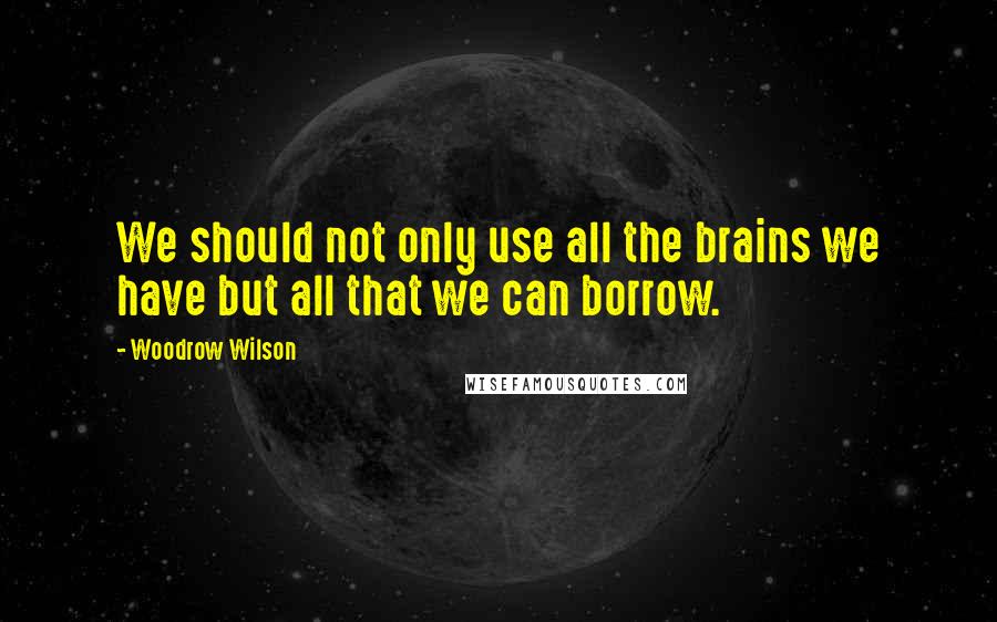 Woodrow Wilson Quotes: We should not only use all the brains we have but all that we can borrow.