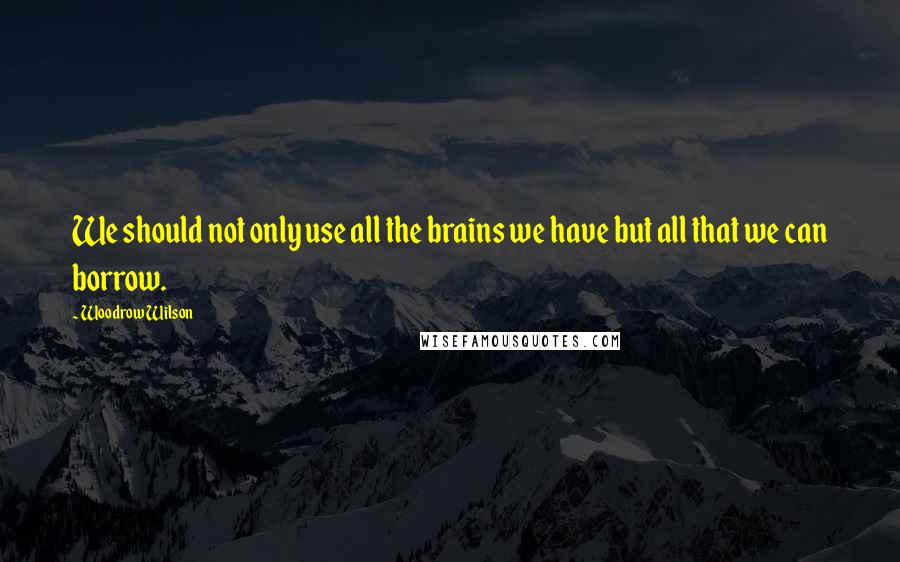 Woodrow Wilson Quotes: We should not only use all the brains we have but all that we can borrow.