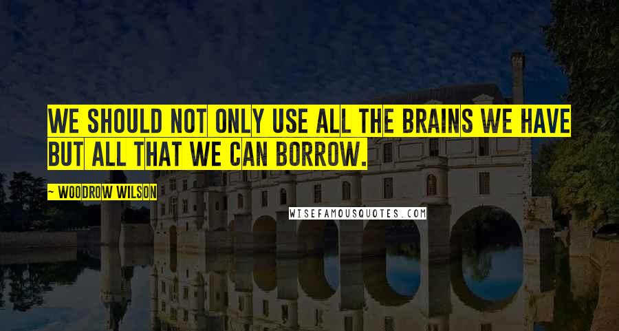 Woodrow Wilson Quotes: We should not only use all the brains we have but all that we can borrow.