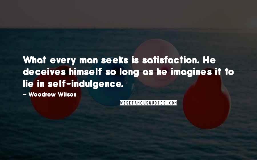 Woodrow Wilson Quotes: What every man seeks is satisfaction. He deceives himself so long as he imagines it to lie in self-indulgence.