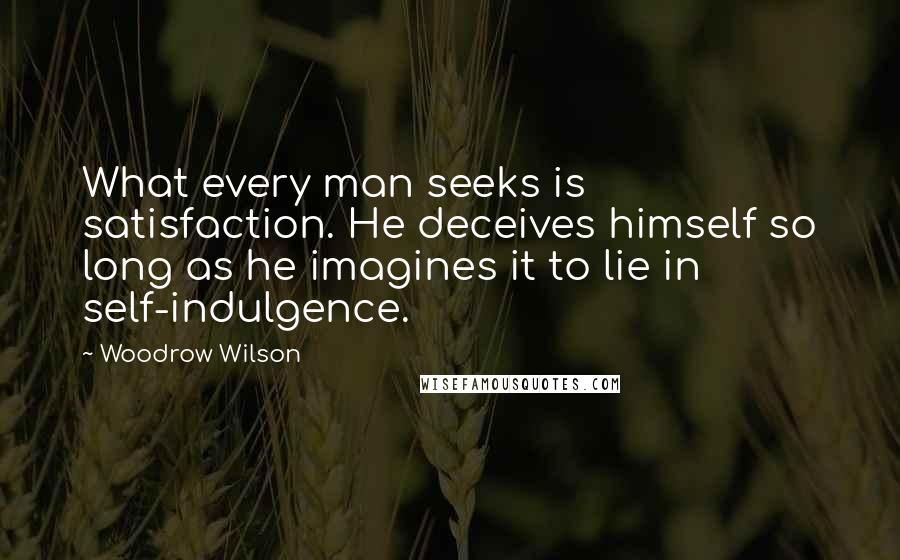 Woodrow Wilson Quotes: What every man seeks is satisfaction. He deceives himself so long as he imagines it to lie in self-indulgence.