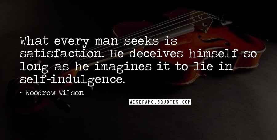 Woodrow Wilson Quotes: What every man seeks is satisfaction. He deceives himself so long as he imagines it to lie in self-indulgence.
