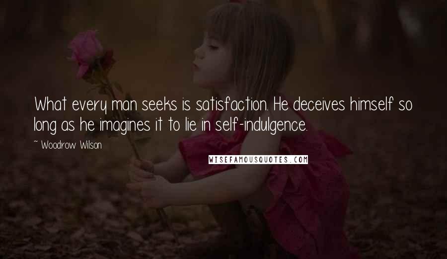 Woodrow Wilson Quotes: What every man seeks is satisfaction. He deceives himself so long as he imagines it to lie in self-indulgence.