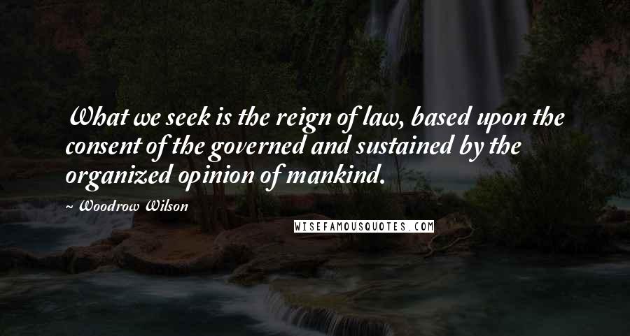 Woodrow Wilson Quotes: What we seek is the reign of law, based upon the consent of the governed and sustained by the organized opinion of mankind.