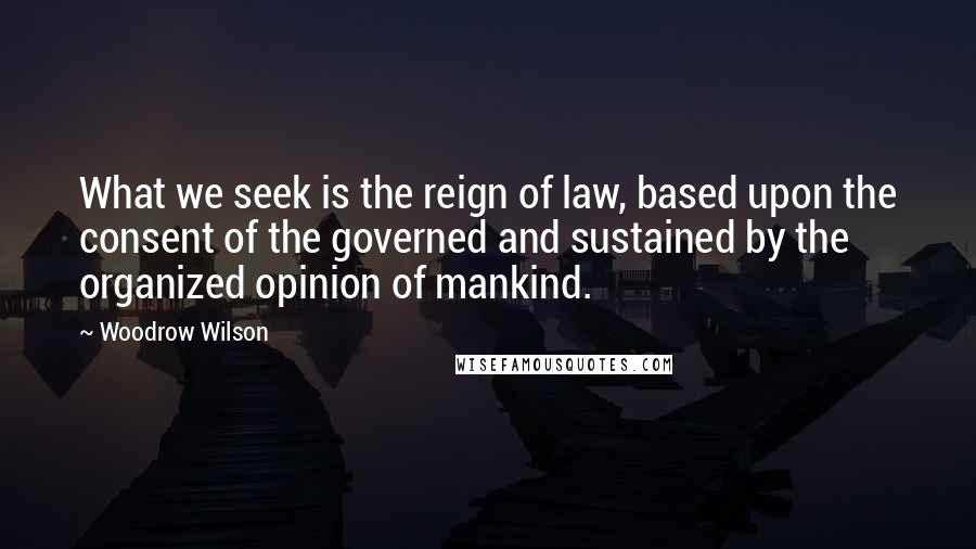 Woodrow Wilson Quotes: What we seek is the reign of law, based upon the consent of the governed and sustained by the organized opinion of mankind.