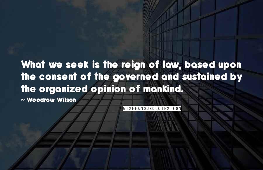 Woodrow Wilson Quotes: What we seek is the reign of law, based upon the consent of the governed and sustained by the organized opinion of mankind.