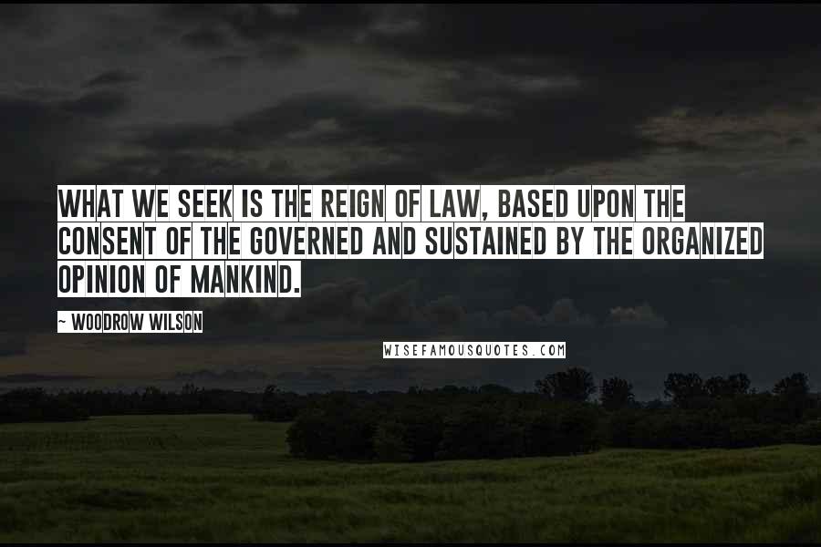Woodrow Wilson Quotes: What we seek is the reign of law, based upon the consent of the governed and sustained by the organized opinion of mankind.