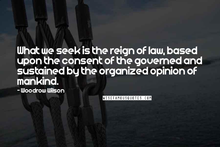 Woodrow Wilson Quotes: What we seek is the reign of law, based upon the consent of the governed and sustained by the organized opinion of mankind.