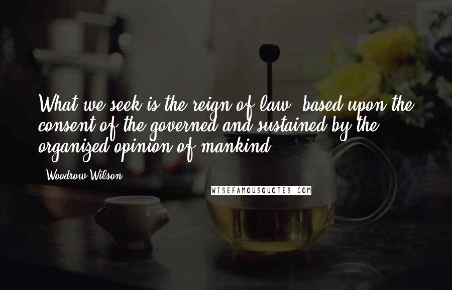 Woodrow Wilson Quotes: What we seek is the reign of law, based upon the consent of the governed and sustained by the organized opinion of mankind.