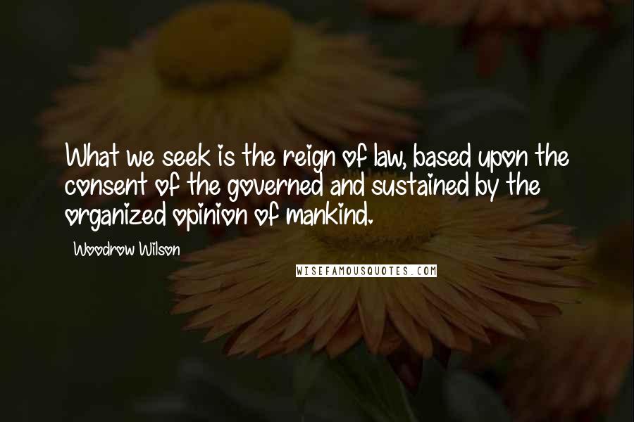 Woodrow Wilson Quotes: What we seek is the reign of law, based upon the consent of the governed and sustained by the organized opinion of mankind.