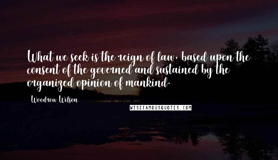 Woodrow Wilson Quotes: What we seek is the reign of law, based upon the consent of the governed and sustained by the organized opinion of mankind.