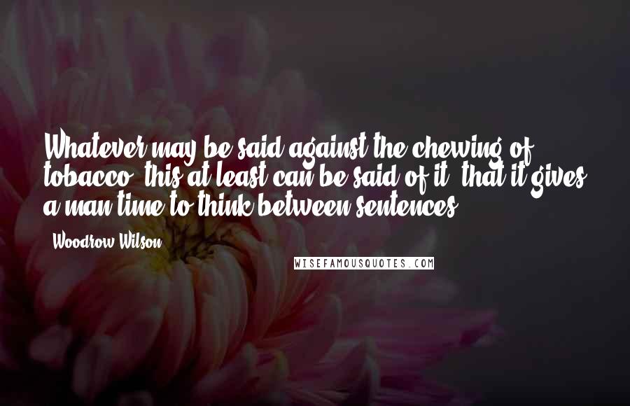 Woodrow Wilson Quotes: Whatever may be said against the chewing of tobacco, this at least can be said of it, that it gives a man time to think between sentences.