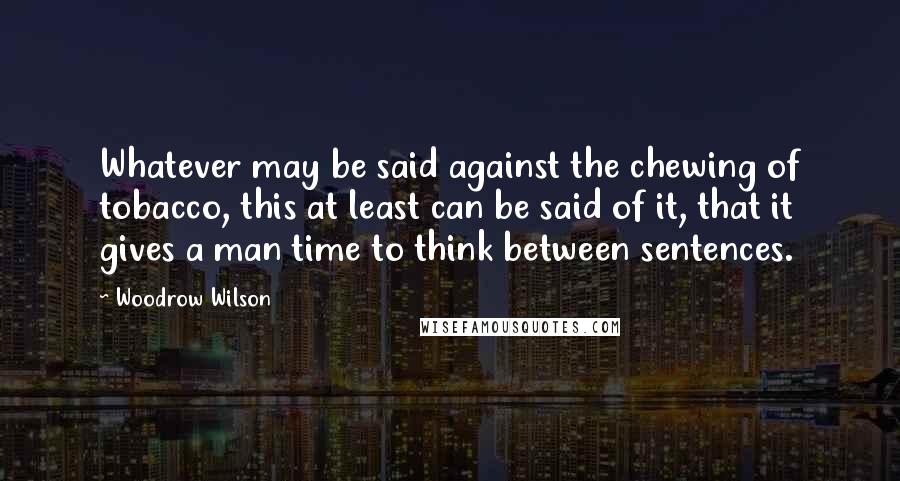 Woodrow Wilson Quotes: Whatever may be said against the chewing of tobacco, this at least can be said of it, that it gives a man time to think between sentences.