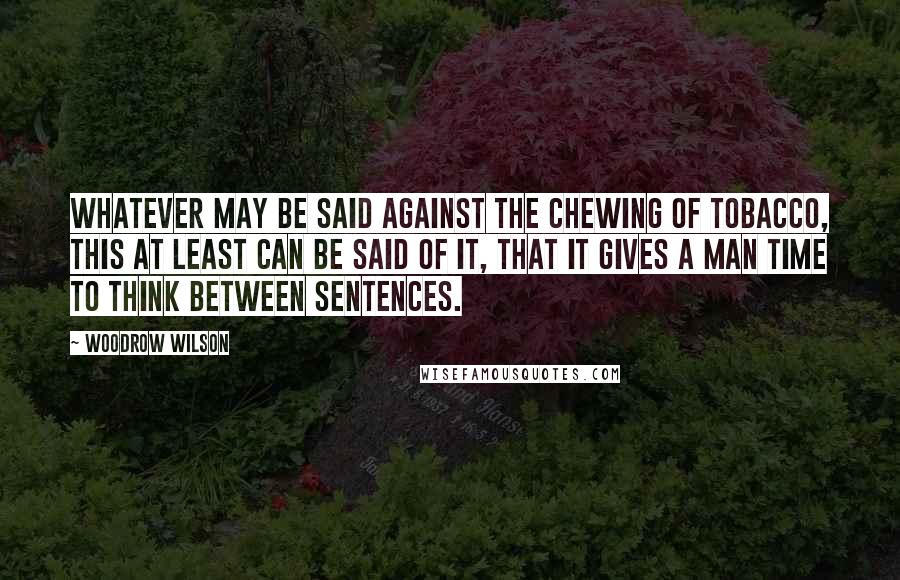 Woodrow Wilson Quotes: Whatever may be said against the chewing of tobacco, this at least can be said of it, that it gives a man time to think between sentences.