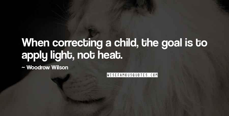 Woodrow Wilson Quotes: When correcting a child, the goal is to apply light, not heat.