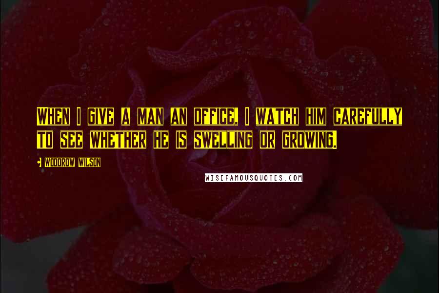 Woodrow Wilson Quotes: When I give a man an office, I watch him carefully to see whether he is swelling or growing.