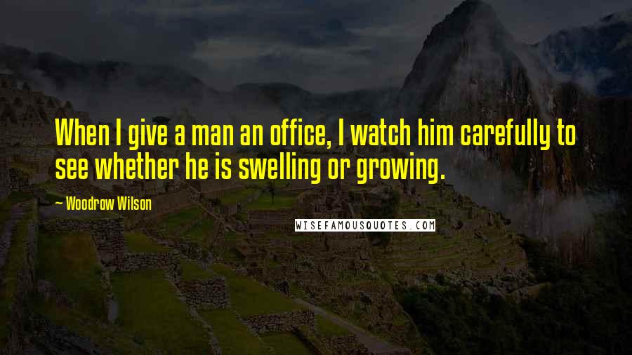 Woodrow Wilson Quotes: When I give a man an office, I watch him carefully to see whether he is swelling or growing.