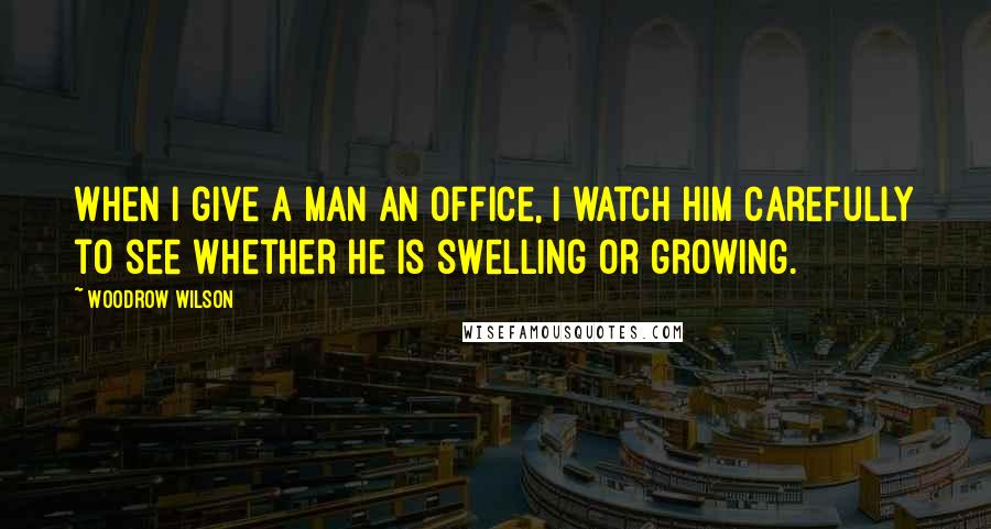 Woodrow Wilson Quotes: When I give a man an office, I watch him carefully to see whether he is swelling or growing.