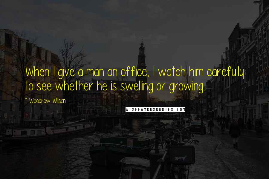 Woodrow Wilson Quotes: When I give a man an office, I watch him carefully to see whether he is swelling or growing.