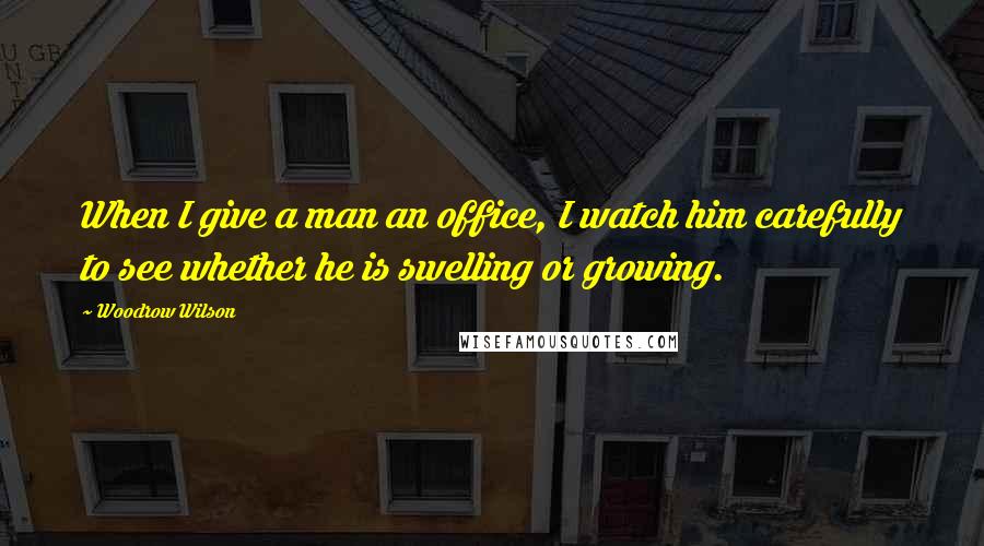 Woodrow Wilson Quotes: When I give a man an office, I watch him carefully to see whether he is swelling or growing.