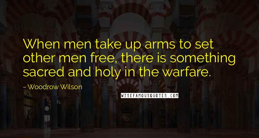 Woodrow Wilson Quotes: When men take up arms to set other men free, there is something sacred and holy in the warfare.