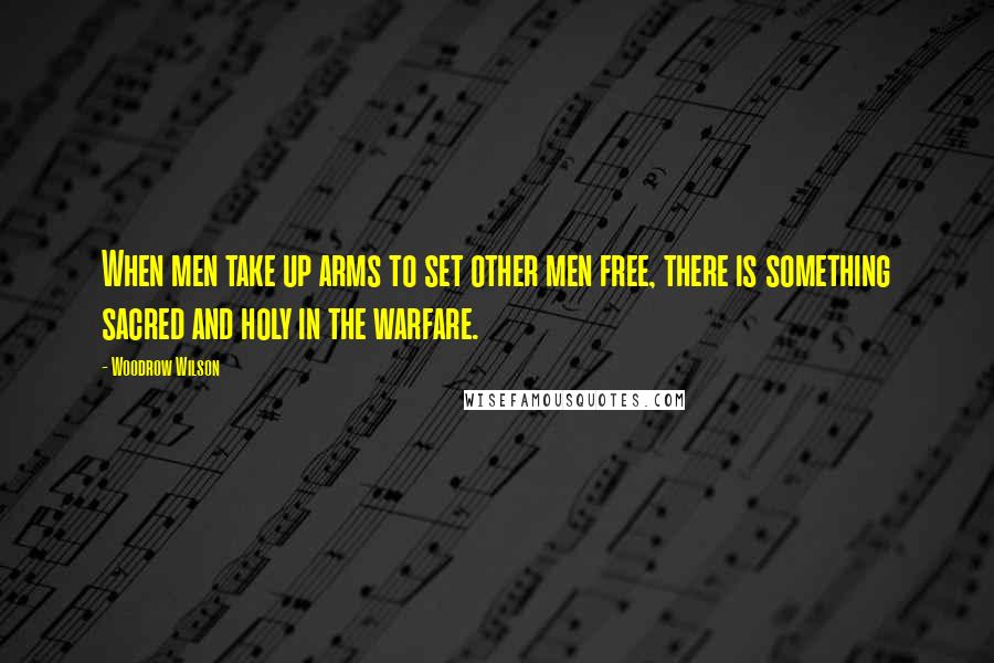Woodrow Wilson Quotes: When men take up arms to set other men free, there is something sacred and holy in the warfare.