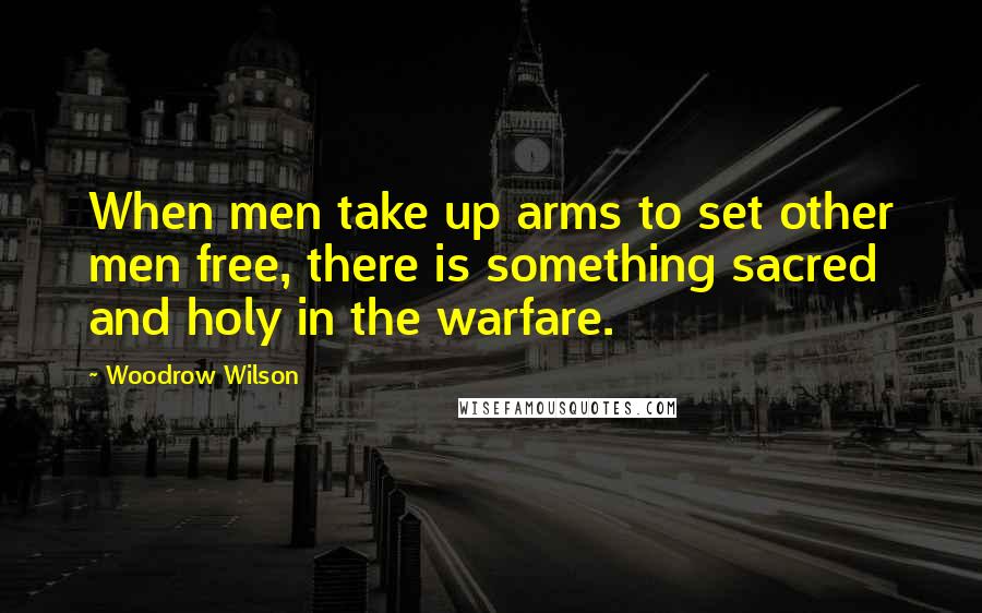 Woodrow Wilson Quotes: When men take up arms to set other men free, there is something sacred and holy in the warfare.
