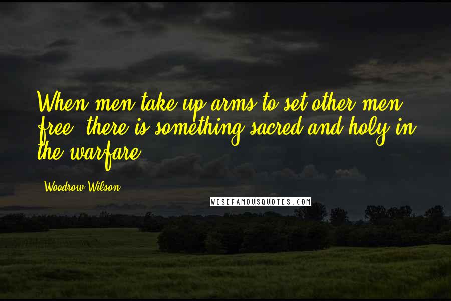 Woodrow Wilson Quotes: When men take up arms to set other men free, there is something sacred and holy in the warfare.
