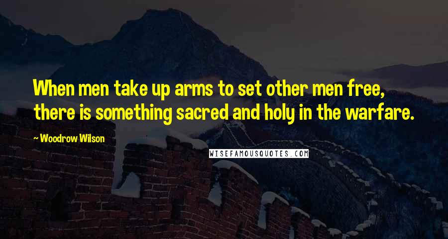 Woodrow Wilson Quotes: When men take up arms to set other men free, there is something sacred and holy in the warfare.