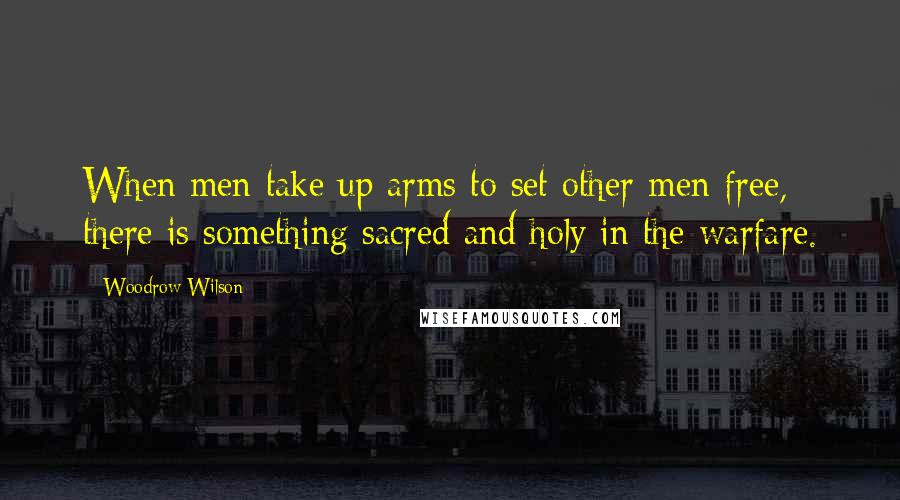 Woodrow Wilson Quotes: When men take up arms to set other men free, there is something sacred and holy in the warfare.