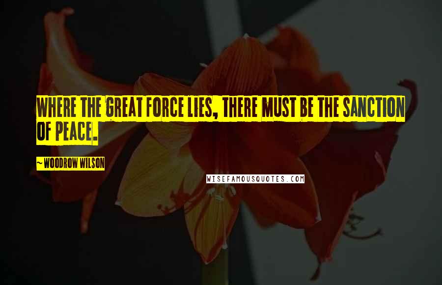 Woodrow Wilson Quotes: Where the great force lies, there must be the sanction of peace.