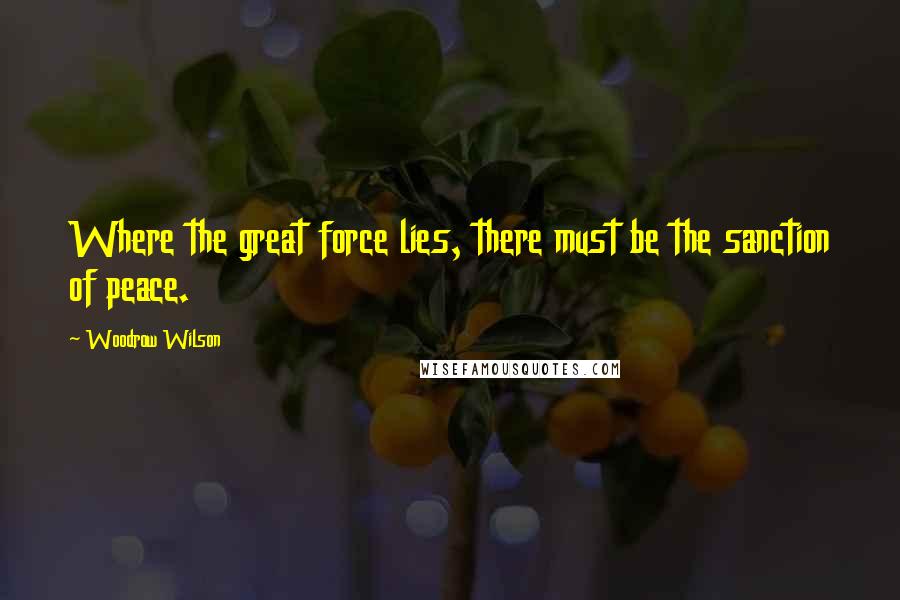 Woodrow Wilson Quotes: Where the great force lies, there must be the sanction of peace.