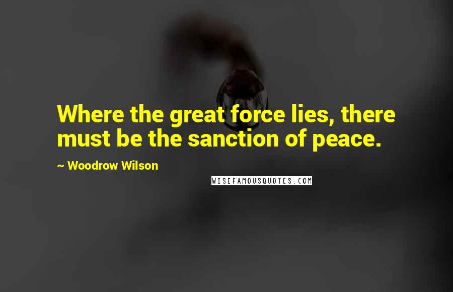 Woodrow Wilson Quotes: Where the great force lies, there must be the sanction of peace.