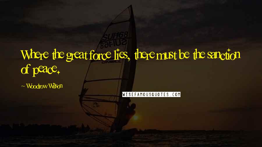 Woodrow Wilson Quotes: Where the great force lies, there must be the sanction of peace.