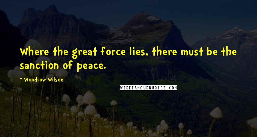 Woodrow Wilson Quotes: Where the great force lies, there must be the sanction of peace.