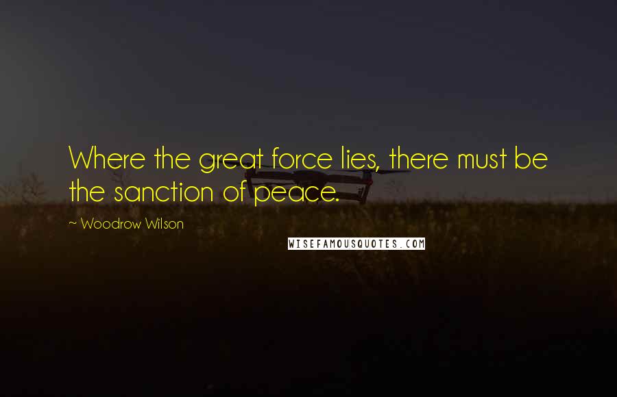 Woodrow Wilson Quotes: Where the great force lies, there must be the sanction of peace.